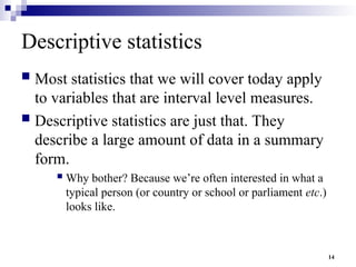 14
Descriptive statistics
 Most statistics that we will cover today apply
to variables that are interval level measures.
 Descriptive statistics are just that. They
describe a large amount of data in a summary
form.
 Why bother? Because we’re often interested in what a
typical person (or country or school or parliament etc.)
looks like.
 