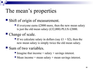 18
The mean’s properties
 Shift of origin of measurement.
 If everyone earns £2000 more, then the new mean salary
is just the old mean salary (£32,000) PLUS £2000.
 Change of scale.
 If we calculate salary in dollars (say £1 = $2), then the
new mean salary is simply twice the old mean salary.
 Sum of two variables.
 Imagine that income = salary + savings interest.
 Mean income = mean salary + mean savings interest.
 