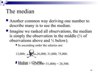 19
The median
 Another common way deriving one number to
describe many is to use the median.
 Imagine we ranked all observations, the median
is simply the observation in the middle (½ of
observations above and ½ below).
 In ascending order the salaries are:
13,000; 15,000; 26,000; 31,000; 75,000.
 Median = £26,000.
 Median = ½(26,000+31,000) = 28,500.
 