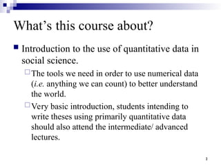 2
What’s this course about?
 Introduction to the use of quantitative data in
social science.
The tools we need in order to use numerical data
(i.e. anything we can count) to better understand
the world.
Very basic introduction, students intending to
write theses using primarily quantitative data
should also attend the intermediate/ advanced
lectures.
 