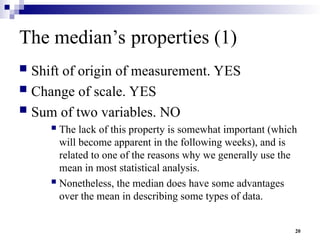 20
The median’s properties (1)
 Shift of origin of measurement. YES
 Change of scale. YES
 Sum of two variables. NO
 The lack of this property is somewhat important (which
will become apparent in the following weeks), and is
related to one of the reasons why we generally use the
mean in most statistical analysis.
 Nonetheless, the median does have some advantages
over the mean in describing some types of data.
 