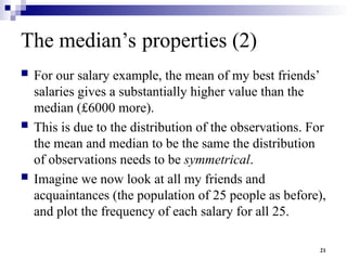 21
The median’s properties (2)
 For our salary example, the mean of my best friends’
salaries gives a substantially higher value than the
median (£6000 more).
 This is due to the distribution of the observations. For
the mean and median to be the same the distribution
of observations needs to be symmetrical.
 Imagine we now look at all my friends and
acquaintances (the population of 25 people as before),
and plot the frequency of each salary for all 25.
 