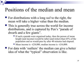 23
Positions of the median and mean
 For distributions with a long tail to the right, the
mean will take a higher value than the median.
 This is generally true across the world for income
distributions, and is captured by Pen’s “parade of
dwarfs and a few giants”.
 If such a parade were organised today, then the person of mean
height (and income) would be taller (and richer) than 65% of the
population and so would pass by after 40 minutes had elapsed.
 Mean income is ~£24,000, median income is ~£16,000.
 For data with ‘outliers’ the median can give a better
idea of what the “typical” observation is like.
 