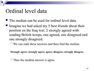 24
Ordinal level data
 The median can be used for ordinal level data.
 Imagine we had asked my 5 best friends about their
position on the Iraq war; 2 strongly agreed with
sending British troops, one agreed, one disagreed and
one strongly disagreed.
 We can rank these answers and then find the median.
Strongly agree; strongly agree; agree; disagree; strongly disagree.
 Thus the median answer is agree.
 