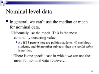 25
Nominal level data
 In general, we can’t use the median or mean
for nominal data.
Normally use the mode. This is the most
commonly occurring value.
 e.g if 53 people here are politics students, 40 sociology
students, and 46 are other subjects, then the modal value
is politics.
There is one special case in which we can use the
mean for nominal data however…
 