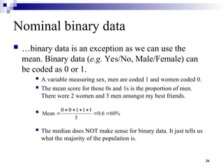 26
Nominal binary data
 …binary data is an exception as we can use the
mean. Binary data (e.g. Yes/No, Male/Female) can
be coded as 0 or 1.
 A variable measuring sex, men are coded 1 and women coded 0.
 The mean score for those 0s and 1s is the proportion of men.
There were 2 women and 3 men amongst my best friends.

 The median does NOT make sense for binary data. It just tells us
what the majority of the population is.
%
60
6
.
0
5
1
1
1
0
0
Mean 






 