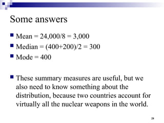 28
Some answers
 Mean = 24,000/8 = 3,000
 Median = (400+200)/2 = 300
 Mode = 400
 These summary measures are useful, but we
also need to know something about the
distribution, because two countries account for
virtually all the nuclear weapons in the world.
 