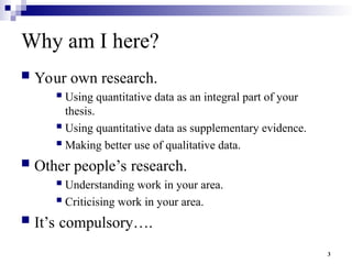 3
Why am I here?
 Your own research.
 Using quantitative data as an integral part of your
thesis.
 Using quantitative data as supplementary evidence.
 Making better use of qualitative data.
 Other people’s research.
 Understanding work in your area.
 Criticising work in your area.
 It’s compulsory….
 