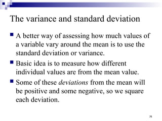 31
The variance and standard deviation
 A better way of assessing how much values of
a variable vary around the mean is to use the
standard deviation or variance.
 Basic idea is to measure how different
individual values are from the mean value.
 Some of these deviations from the mean will
be positive and some negative, so we square
each deviation.
 