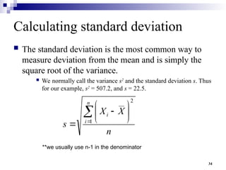 34
Calculating standard deviation
 The standard deviation is the most common way to
measure deviation from the mean and is simply the
square root of the variance.
 We normally call the variance s2
and the standard deviation s. Thus
for our example, s2
= 507.2, and s = 22.5.
n
X
X
s
n
i
i









 1
2
__
**we usually use n-1 in the denominator
 