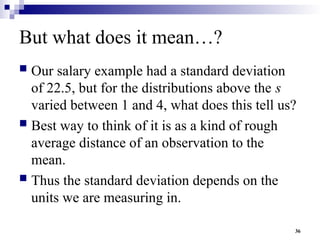 36
But what does it mean…?
 Our salary example had a standard deviation
of 22.5, but for the distributions above the s
varied between 1 and 4, what does this tell us?
 Best way to think of it is as a kind of rough
average distance of an observation to the
mean.
 Thus the standard deviation depends on the
units we are measuring in.
 