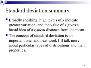 37
Standard deviation summary
 Broadly speaking, high levels of s indicate
greater variation, and the value of s gives a
broad idea of a typical distance from the mean.
 The concept of standard deviation is an
important one, and next week I’ll talk more
about particular types of distributions and their
properties.
 