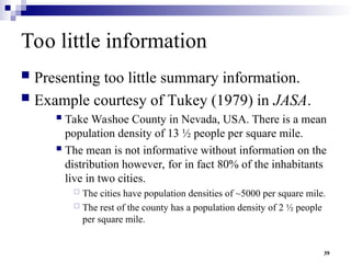 39
Too little information
 Presenting too little summary information.
 Example courtesy of Tukey (1979) in JASA.
 Take Washoe County in Nevada, USA. There is a mean
population density of 13 ½ people per square mile.
 The mean is not informative without information on the
distribution however, for in fact 80% of the inhabitants
live in two cities.
 The cities have population densities of ~5000 per square mile.
 The rest of the county has a population density of 2 ½ people
per square mile.
 