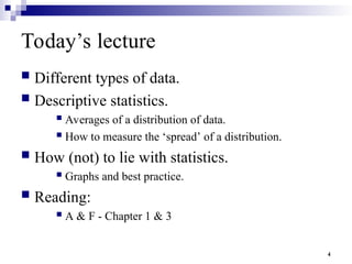 4
Today’s lecture
 Different types of data.
 Descriptive statistics.
 Averages of a distribution of data.
 How to measure the ‘spread’ of a distribution.
 How (not) to lie with statistics.
 Graphs and best practice.
 Reading:
 A & F - Chapter 1 & 3
 