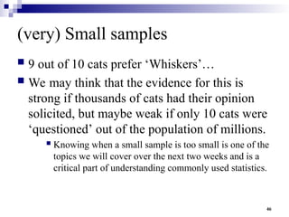 46
(very) Small samples
 9 out of 10 cats prefer ‘Whiskers’…
 We may think that the evidence for this is
strong if thousands of cats had their opinion
solicited, but maybe weak if only 10 cats were
‘questioned’ out of the population of millions.
 Knowing when a small sample is too small is one of the
topics we will cover over the next two weeks and is a
critical part of understanding commonly used statistics.
 