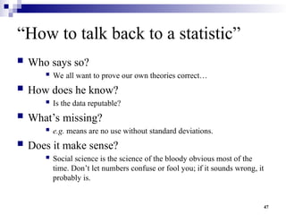 47
“How to talk back to a statistic”
 Who says so?
 We all want to prove our own theories correct…
 How does he know?
 Is the data reputable?
 What’s missing?
 e.g. means are no use without standard deviations.
 Does it make sense?
 Social science is the science of the bloody obvious most of the
time. Don’t let numbers confuse or fool you; if it sounds wrong, it
probably is.
 