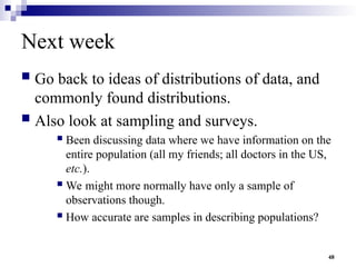 48
Next week
 Go back to ideas of distributions of data, and
commonly found distributions.
 Also look at sampling and surveys.
 Been discussing data where we have information on the
entire population (all my friends; all doctors in the US,
etc.).
 We might more normally have only a sample of
observations though.
 How accurate are samples in describing populations?
 