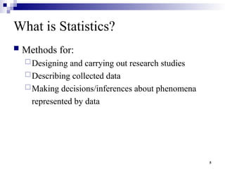 5
What is Statistics?
 Methods for:
Designing and carrying out research studies
Describing collected data
Making decisions/inferences about phenomena
represented by data
 