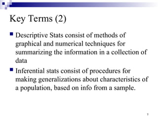 7
Key Terms (2)
 Descriptive Stats consist of methods of
graphical and numerical techniques for
summarizing the information in a collection of
data
 Inferential stats consist of procedures for
making generalizations about characteristics of
a population, based on info from a sample.
 