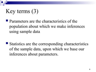 8
Key terms (3)
 Parameters are the characteristics of the
population about which we make inferences
using sample data
 Statistics are the corresponding characteristics
of the sample data, upon which we base our
inferences about parameters.
 