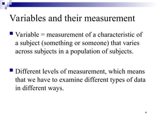 9
Variables and their measurement
 Variable = measurement of a characteristic of
a subject (something or someone) that varies
across subjects in a population of subjects.
 Different levels of measurement, which means
that we have to examine different types of data
in different ways.
 