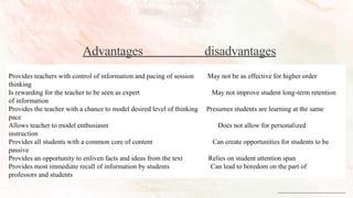 Advantages disadvantages
Provides teachers with control of information and pacing of session May not be as effective for higher order
thinking
Is rewarding for the teacher to be seen as expert May not improve student long-term retention
of information
Provides the teacher with a chance to model desired level of thinking Presumes students are learning at the same
pace
Allows teacher to model enthusiasm Does not allow for personalized
instruction
Provides all students with a common core of content Can create opportunities for students to be
passive
Provides an opportunity to enliven facts and ideas from the text Relies on student attention span
Provides most immediate recall of information by students Can lead to boredom on the part of
professors and students
 