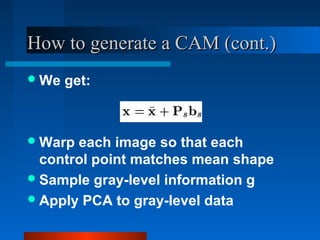 How to generate a CAM (cont.)
 We   get:



 Warp each image so that each
  control point matches mean shape
 Sample gray-level information g
 Apply PCA to gray-level data
 