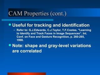 CAM Properties (cont.)
 Useful    for tracking and identification
  – Refer to: G.J.Edwards, C.J.Taylor, T.F.Cootes. "Learning
    to Identify and Track Faces in Image Sequences“. Int.
    Conf. on Face and Gesture Recognition, p. 260-265,
    1998.
 Note:shape and gray-level variations
 are correlated
 