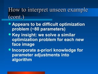 How to interpret unseen example
(cont.)
 Appears  to be difficult optimization
  problem (~80 parameters)
 Key insight: we solve a similar
  optimization problem for each new
  face image
 Incorporate a-priori knowledge for
  parameter adjustments into
  algorithm
 