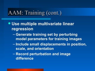 AAM: Training (cont.)
 Usemultiple multivariate linear
 regression
  – Generate training set by perturbing
    model parameters for training images
  – Include small displacements in position,
    scale, and orientation
  – Record perturbation and image
    difference
 