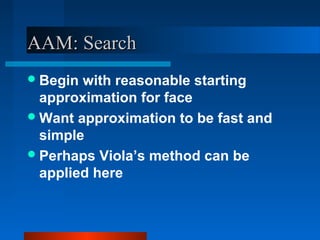 AAM: Search
 Begin with reasonable starting
  approximation for face
 Want approximation to be fast and
  simple
 Perhaps Viola’s method can be
  applied here
 