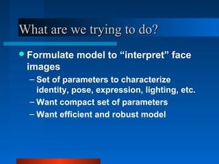 What are we trying to do?
 Formulate   model to “interpret” face
 images
  – Set of parameters to characterize
    identity, pose, expression, lighting, etc.
  – Want compact set of parameters
  – Want efficient and robust model
 