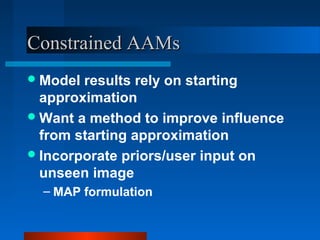 Constrained AAMs
 Model results rely on starting
  approximation
 Want a method to improve influence
  from starting approximation
 Incorporate priors/user input on
  unseen image
  – MAP formulation
 