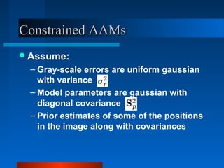 Constrained AAMs
 Assume:
 – Gray-scale errors are uniform gaussian
   with variance
 – Model parameters are gaussian with
   diagonal covariance
 – Prior estimates of some of the positions
   in the image along with covariances
 