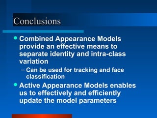 Conclusions
 Combined  Appearance Models
 provide an effective means to
 separate identity and intra-class
 variation
  – Can be used for tracking and face
    classification
 ActiveAppearance Models enables
 us to effectively and efficiently
 update the model parameters
 