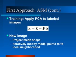First Approach: ASM (cont.)
 Training:   Apply PCA to labeled
 images


 New   image
  – Project mean shape
  – Iteratively modify model points to fit
    local neighborhood
 
