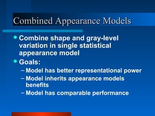 Combined Appearance Models
 Combine   shape and gray-level
  variation in single statistical
  appearance model
 Goals:
  – Model has better representational power
  – Model inherits appearance models
    benefits
  – Model has comparable performance
 
