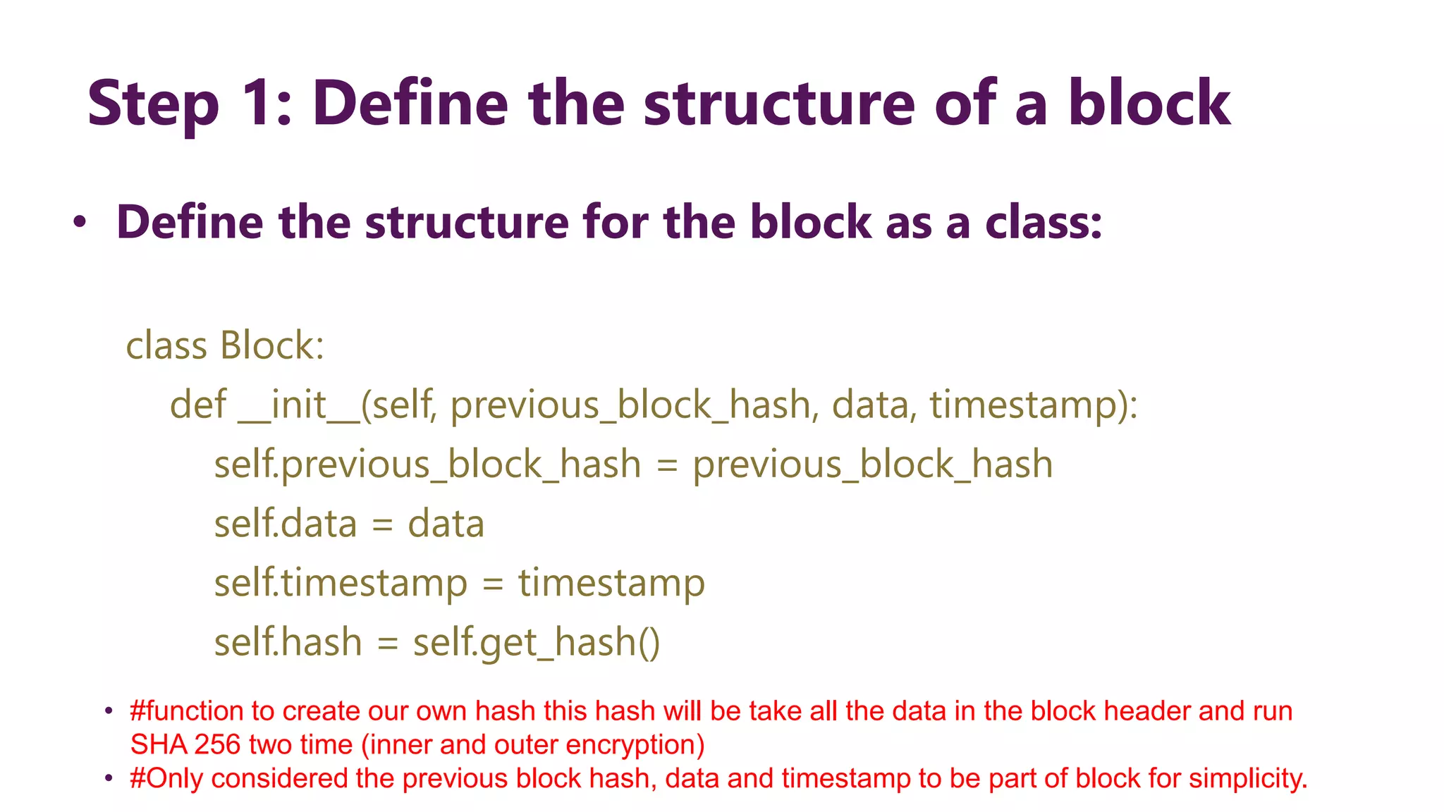 Step 1: Define the structure of a block • Define the structure for the block as a class: class Block: def __init__(self, previous_block_hash, data, timestamp): self.previous_block_hash = previous_block_hash self.data = data self.timestamp = timestamp self.hash = self.get_hash() • #function to create our own hash this hash will be take all the data in the block header and run SHA 256 two time (inner and outer encryption) • #Only considered the previous block hash, data and timestamp to be part of block for simplicity. 