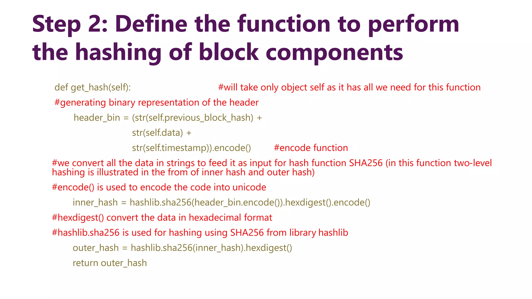 Step 2: Define the function to perform the hashing of block components def get_hash(self): #will take only object self as it has all we need for this function #generating binary representation of the header header_bin = (str(self.previous_block_hash) + str(self.data) + str(self.timestamp)).encode() #encode function #we convert all the data in strings to feed it as input for hash function SHA256 (in this function two-level hashing is illustrated in the from of inner hash and outer hash) #encode() is used to encode the code into unicode inner_hash = hashlib.sha256(header_bin.encode()).hexdigest().encode() #hexdigest() convert the data in hexadecimal format #hashlib.sha256 is used for hashing using SHA256 from library hashlib outer_hash = hashlib.sha256(inner_hash).hexdigest() return outer_hash 