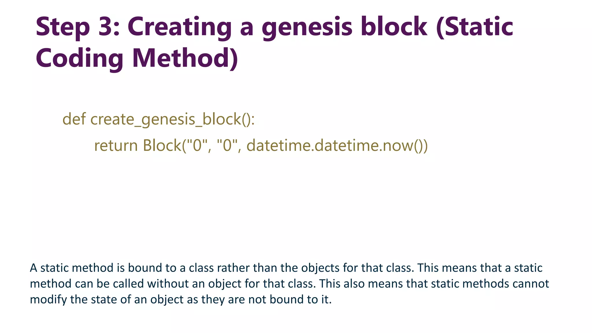 Step 3: Creating a genesis block (Static Coding Method) def create_genesis_block(): return Block("0", "0", datetime.datetime.now()) A static method is bound to a class rather than the objects for that class. This means that a static method can be called without an object for that class. This also means that static methods cannot modify the state of an object as they are not bound to it. 