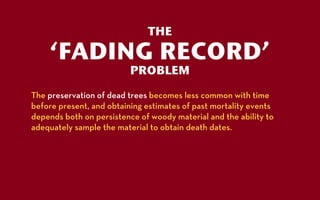 THE

    ‘FADING RECORD’
                          PROBLEM
The preservation of dead trees becomes less common with time
before present, and obtaining estimates of past mortality events
depends both on persistence of woody material and the ability to
adequately sample the material to obtain death dates.
 