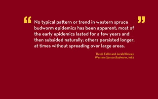 “   No typical pa ern or trend in western spruce
    budworm epidemics has been apparent; most of
    the early epidemics lasted for a few years and
                                                                 ”
    then subsided naturally; others persisted longer,
    at times without spreading over large areas.
                                 David Fellin and Jerald Dewey
                                 Western Spruce Budworm, 1982
 