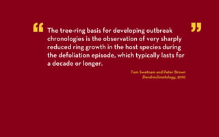 “   The tree-ring basis for developing outbreak
    chronologies is the observation of very sharply
    reduced ring growth in the host species during
                                                                 ”
    the defoliation episode, which typically lasts for
    a decade or longer.
                                  Tom Swetnam and Peter Brown
                                       Dendroclimatology, 2010
 