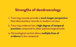 Strengths of dendroecology

1. Tree-ring records provide a much longer perspective
   than documentary records or modern surveys.
2. Tree-ring evidence has a high degree of temporal
   precision compared to other paleoecological tools.
3. Chronological control allows multiple lines of
   evidence to be compared.
 