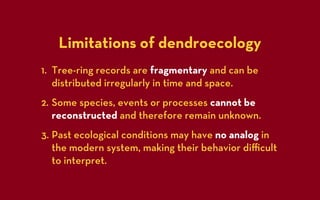 Limitations of dendroecology
1. Tree-ring records are fragmentary and can be
   distributed irregularly in time and space.
2. Some species, events or processes cannot be
   reconstructed and therefore remain unknown.
3. Past ecological conditions may have no analog in
   the modern system, making their behavior diﬃcult
   to interpret.
 
