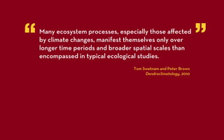 “   Many ecosystem processes, especially those aﬀected
    by climate changes, manifest themselves only over
    longer time periods and broader spatial scales than
                                                                  ”
    encompassed in typical ecological studies.
                                   Tom Swetnam and Peter Brown
                                        Dendroclimatology, 2010
 
