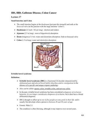 469 
 
IBS, IBD, Gallstone Disease, Colon Cancer
Lecture 17
Small Intestine and Colon
 The small intestine begins at the duodenum (just past the stomach) and ends at the
ileocecal valve (at the junction with the large intestine “colon”).
 Duodenum (12 inch =30 cm long) : shortest and widest;
 Jejunum (2.5 m long) : most of digestion & absorption
 Ileum (longest at 3.5 m): water and electrolyte absorption. Ends at ileocecal valve
 Colon (1.5 m long): water and electrolyte absorption
Irritable bowel syndrome
Definition:
 Irritable bowel syndrome (IBS) is a functional GI disorder characterized by
abdominal pain and altered bowel habits (diarrhea and/or constipation) in the
absence of a specific and unique organic pathology.
 Also can be called: spastic colon, irritable colon, and nervous colon.
 In the past, irritable bowel syndrome has been considered a diagnosis of exclusion;
however, it is no longer considered a diagnosis of exclusion, but it does have a broad
differential diagnosis.
 IBS is thought to affect up to one in five people at some point in their life, and it
usually first develops when a person is between 20 and 30 years of age.
 Female: Male 2:1
 The condition is often life-long, although it may improve over several years.
 