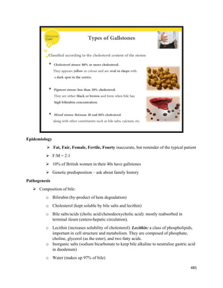 485 
 
Epidemiology
 Fat, Fair, Female, Fertile, Fourty inaccurate, but reminder of the typical patient
 F:M = 2:1
 10% of British women in their 40s have gallstones
 Genetic predisposition – ask about family history
Pathogenesis
 Composition of bile:
o Bilirubin (by-product of hem degradation)
o Cholesterol (kept soluble by bile salts and lecithin)
o Bile salts/acids (cholic acid/chenodeoxycholic acid): mostly reabsorbed in
terminal ileum (entero-hepatic circulation).
o Lecithin (increases solubility of cholesterol). Lecithin: a class of phospholipids,
important in cell structure and metabolism. They are composed of phosphate,
choline, glycerol (as the ester), and two fatty acids.
o Inorganic salts (sodium bicarbonate to keep bile alkaline to neutralise gastric acid
in duodenum)
o Water (makes up 97% of bile)
 