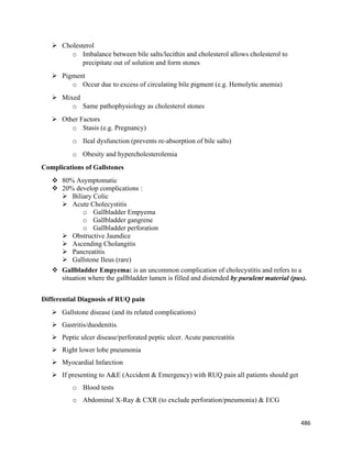 486 
 
 Cholesterol
o Imbalance between bile salts/lecithin and cholesterol allows cholesterol to
precipitate out of solution and form stones
 Pigment
o Occur due to excess of circulating bile pigment (e.g. Hemolytic anemia)
 Mixed
o Same pathophysiology as cholesterol stones
 Other Factors
o Stasis (e.g. Pregnancy)
o Ileal dysfunction (prevents re-absorption of bile salts)
o Obesity and hypercholesterolemia
Complications of Gallstones
 80% Asymptomatic
 20% develop complications :
 Biliary Colic
 Acute Cholecystitis
o Gallbladder Empyema
o Gallbladder gangrene
o Gallbladder perforation
 Obstructive Jaundice
 Ascending Cholangitis
 Pancreatitis
 Gallstone Ileus (rare)
 Gallbladder Empyema: is an uncommon complication of cholecystitis and refers to a
situation where the gallbladder lumen is filled and distended by purulent material (pus).
Differential Diagnosis of RUQ pain
 Gallstone disease (and its related complications)
 Gastritis/duodenitis.
 Peptic ulcer disease/perforated peptic ulcer. Acute pancreatitis
 Right lower lobe pneumonia
 Myocardial Infarction
 If presenting to A&E (Accident & Emergency) with RUQ pain all patients should get
o Blood tests
o Abdominal X-Ray & CXR (to exclude perforation/pneumonia) & ECG
 
