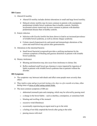 470 
 
IBS Causes
1) Altered GI motility
 Altered GI motility includes distinct aberrations in small and large bowel motility.
 Delayed colonic motility may be more common in patients with constipation-
predominant irritable bowel syndrome than in healthy controls. Similarly,
accelerated colonic transit may be more common in patients with diarrhea-
predominant disease than in healthy controls.
2) Enteric infection
 Infection with Giardia lamblia has been shown to lead to an increased prevalence
of irritable bowel syndrome, as well as chronic fatigue syndrome.
 Colonic muscle hyperreactivity and neural and immunologic alterations of the
colon and small bowel may persist after gastroenteritis.
3) Alterations in the intestinal bacteria
 Small bowel bacterial overgrowth provides a unifying mechanism for the
common symptoms of bloating and gaseous distention in patients with irritable
bowel syndrome.
4) Dietary intolerance
 Bloating and distention may also occur from intolerance to dietary fats.
 Reflex-mediated small bowel gas clearance is more impaired by ingestion of
lipids in patients with irritable bowel syndrome than in patients without the
disorder.
IBS Symptoms
 The symptoms vary between individuals and affect some people more severely than
others.
 They tend to come and go in periods lasting a few days to a few months at a time, often
during times of stress or after eating certain foods.
 The most common symptoms of IBS are:
o abdominal (stomach) pain and cramping, which may be relieved by passing stool.
o a change in the bowel habits – such as diarrhea, constipation, or sometimes both
o bloating and swelling of the stomach
o excessive wind (flatulence)
o occasionally experiencing an urgent need to go to the toilet
o a feeling of not fully emptied the bowels after going to the toilet
o passing mucus with stool
 